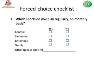 Forced-choice checklist
1. Which sports do you play regularly, on monthly
   basis?
                         Yes         No
  Football
  Swimming
  Basketball
  Tennis
  Other (please specify)_____________________
 