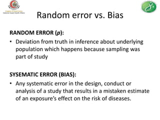 Random error vs. Bias
RANDOM ERROR (p):
• Deviation from truth in inference about underlying
  population which happens because sampling was
  part of study

SYSEMATIC ERROR (BIAS):
• Any systematic error in the design, conduct or
  analysis of a study that results in a mistaken estimate
  of an exposure’s effect on the risk of diseases.
 