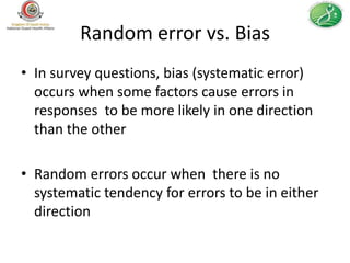 Random error vs. Bias
• In survey questions, bias (systematic error)
  occurs when some factors cause errors in
  responses to be more likely in one direction
  than the other

• Random errors occur when there is no
  systematic tendency for errors to be in either
  direction
 