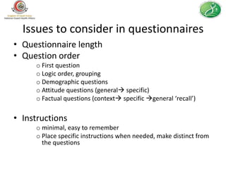 Issues to consider in questionnaires
• Questionnaire length
• Question order
     o First question
     o Logic order, grouping
     o Demographic questions
     o Attitude questions (general specific)
     o Factual questions (context specific general ‘recall’)

• Instructions
     o minimal, easy to remember
     o Place specific instructions when needed, make distinct from
       the questions
 