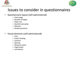 Issues to consider in questionnaires
• Questionnaire layout (self-administered)
       o   Cover page
       o   Number of pages
       o   Paper size
       o   Question grouping
       o   Matrices
       o   Double questions


• Visual elements (self-administered)
       o   Font
       o   Color/ shading
       o   contrast
       o   Spacing
       o   Response space
       o   Page breaks
       o   consistency
 