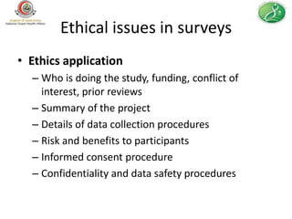 Ethical issues in surveys
• Ethics application
  – Who is doing the study, funding, conflict of
    interest, prior reviews
  – Summary of the project
  – Details of data collection procedures
  – Risk and benefits to participants
  – Informed consent procedure
  – Confidentiality and data safety procedures
 