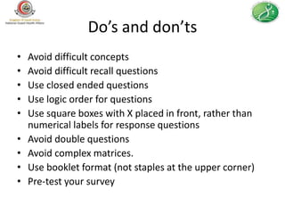 Do’s and don’ts
•   Avoid difficult concepts
•   Avoid difficult recall questions
•   Use closed ended questions
•   Use logic order for questions
•   Use square boxes with X placed in front, rather than
    numerical labels for response questions
•   Avoid double questions
•   Avoid complex matrices.
•   Use booklet format (not staples at the upper corner)
•   Pre-test your survey
 