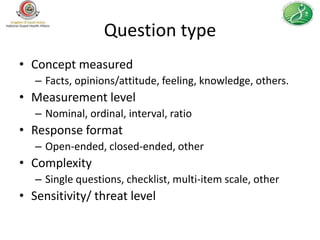 Question type
• Concept measured
   – Facts, opinions/attitude, feeling, knowledge, others.
• Measurement level
   – Nominal, ordinal, interval, ratio
• Response format
   – Open-ended, closed-ended, other
• Complexity
   – Single questions, checklist, multi-item scale, other
• Sensitivity/ threat level
 