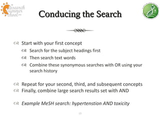 Conducing the Search


 Start with your first concept
    Search for the subject headings first
    Then search text words
    Combine these synonymous searches with OR using your
     search history

 Repeat for your second, third, and subsequent concepts
 Finally, combine large search results set with AND

 Example MeSH search: hypertenstion AND toxicity
                             13
 