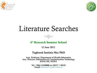 Literature Searches
         4th Research Summer School
                    12 June 2012

           Taghreed Justinia Msc PhD
     Asst. Professor, Department of Health Informatics
 Asst. Director, Information & Communication Technology
                     KSAU-HS, NGHA
          Tel. +966 2 6240000 ext 26217 / 26210
             Email: JustiniaT@ngha.med.sa
 