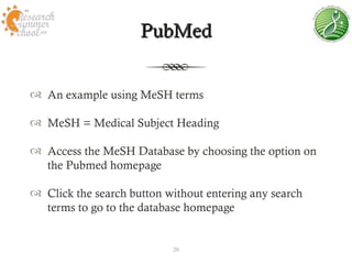 PubMed


 An example using MeSH terms

 MeSH = Medical Subject Heading

 Access the MeSH Database by choosing the option on
  the Pubmed homepage

 Click the search button without entering any search
  terms to go to the database homepage


                           20
 
