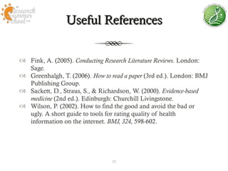 Useful References


 Fink, A. (2005). Conducting Research Literature Reviews. London:
  Sage.
 Greenhalgh, T. (2006). How to read a paper (3rd ed.). London: BMJ
  Publishing Group.
 Sackett, D., Straus, S., & Richardson, W. (2000). Evidence-based
  medicine (2nd ed.). Edinburgh: Churchill Livingstone.
 Wilson, P. (2002). How to find the good and avoid the bad or
  ugly. A short guide to tools for rating quality of health
  information on the internet. BMJ, 324, 598-602.




                                35
 