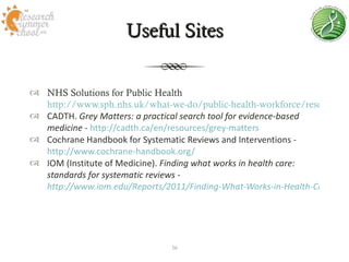 Useful Sites


 NHS Solutions for Public Health
  http://www.sph.nhs.uk/what-we-do/public-health-workforce/resources
 CADTH. Grey Matters: a practical search tool for evidence-based
  medicine - http://cadth.ca/en/resources/grey-matters
 Cochrane Handbook for Systematic Reviews and Interventions -
  http://www.cochrane-handbook.org/
 IOM (Institute of Medicine). Finding what works in health care:
  standards for systematic reviews -
  http://www.iom.edu/Reports/2011/Finding-What-Works-in-Health-Care-Stan




                               36
 