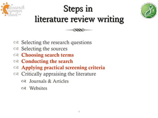 Steps in
         literature review writing

   Selecting the research questions
   Selecting the sources
   Choosing search terms
   Conducting the search
   Applying practical screening criteria
   Critically appraising the literature
     Journals & Articles
     Websites



                             4
 
