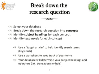 Break down the
                research question

   Select your database
   Break down the research question into concepts
   Identify subject headings for each concept
   Identify text words for each concept

     Use a “target article” to help identify search terms
      (keywords)
     Use a worksheet to keep track of your terms
     Your database will determine your subject headings and
      operators (i.e., truncation symbols)
                               8
 