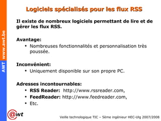 Logiciels spécialisés pour les flux RSS Il existe de nombreux logiciels permettant de lire et de gérer les flux RSS. Avantage: Nombreuses fonctionnalités et personnalisation très poussée. Inconvénient: Uniquement disponible sur son propre PC. Adresses incontournables: RSS Reader:  http://www.rssreader.com, FeedReader:   http://www.feedreader.com, Etc. 