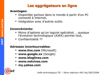 Les aggrégateurs en ligne Avantages: Disponible partout dans le monde à partir d’un PC connecté à Internet, Intégration avec d’autres outils. Inconvénients: Moins d’options qu’un logiciel spécialisé … quoique l’évolution technologique (AJAX) permet tout, Confidentialité ?? Adresses incontournables: www.live.com  (Microsoft) www.google.xx  (Google) www.bloglines.com www.netvives.com my.yahoo.com 