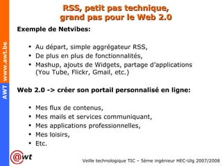 RSS, petit pas technique, grand pas pour le Web 2.0 Exemple de Netvibes: Au départ, simple aggrégateur RSS, De plus en plus de fonctionnalités, Mashup, ajouts de Widgets, partage d’applications (You Tube, Flickr, Gmail, etc.) Web 2.0 -> créer son portail personnalisé en ligne: Mes flux de contenus, Mes mails et services communiquant, Mes applications professionnelles, Mes loisirs, Etc. 