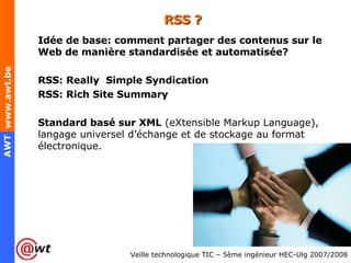 RSS ? Idée de base: comment partager des contenus sur le Web de manière standardisée et automatisée? RSS: Really  Simple Syndication RSS: Rich Site Summary Standard basé sur XML  (eXtensible Markup Language), langage universel d’échange et de stockage au format électronique. 