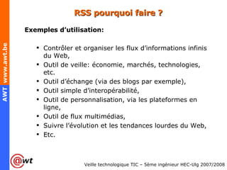 RSS pourquoi faire ? Exemples d’utilisation: Contrôler et organiser les flux d’informations infinis du Web, Outil de veille: économie, marchés, technologies, etc. Outil d’échange (via des blogs par exemple), Outil simple d’interopérabilité, Outil de personnalisation, via les plateformes en ligne, Outil de flux multimédias, Suivre l’évolution et les tendances lourdes du Web, Etc. 