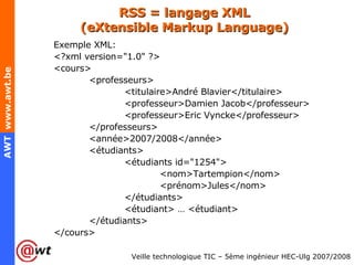 RSS = langage XML (eXtensible Markup Language) Exemple XML: <?xml version="1.0" ?> <cours> <professeurs> <titulaire>André Blavier</titulaire> <professeur>Damien Jacob</professeur> <professeur>Eric Vyncke</professeur> </professeurs> <année>2007/2008</année> <étudiants> <étudiants id="1254"> <nom>Tartempion</nom> <prénom>Jules</nom> </étudiants> <étudiant> … <étudiant> </étudiants> </cours> 