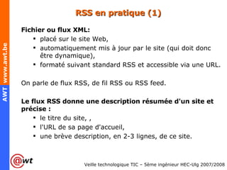 RSS en pratique (1) Fichier ou flux XML: placé sur le site Web,  automatiquement mis à jour par le site (qui doit donc être dynamique), formaté suivant standard RSS et accessible via une URL. On parle de flux RSS, de fil RSS ou RSS feed. Le flux RSS donne une description résumée d'un site et précise : le titre du site, ,  l'URL de sa page d'accueil,  une brève description, en 2-3 lignes, de ce site. 