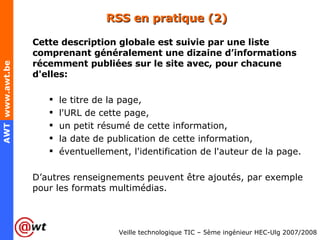 RSS en pratique (2) Cette description globale est suivie par une liste comprenant généralement une dizaine d’informations récemment publiées sur le site avec, pour chacune d'elles: le titre de la page,  l'URL de cette page,  un petit résumé de cette information,  la date de publication de cette information,  éventuellement, l'identification de l'auteur de la page.  D’autres renseignements peuvent être ajoutés, par exemple pour les formats multimédias. 