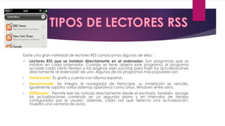 Existe una gran variedad de lectores RSS conozcamos algunos de ellos:
 Lectores RSS que se instalan directamente en el ordenador: Son programas que se
instalan en cada ordenador. Cuando se tiene abierto este programa, el programa
accede cada cierto tiempo a las páginas web suscritas para traer las actualizaciones
directamente al ordenador de uno. Algunos de los programas más populares son:
• Feedreader: Es gratis y cuenta con idioma español.
• Newsmonster: Se integra al navegador de Netscape, su instalación es sencilla,
igualmente soporta varios sistemas operativos como Linux, Windows entre otros.
• RSSReader: Permite leer las noticias directamente desde el escritorio, también recoge
las actualizaciones corriendo en un segundo plano y en intervalos de tiempo
configurados por el usuario; además, cada vez que detecta una actualización,
muestra una ventana de aviso.
 