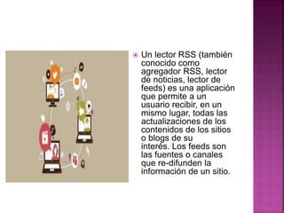  Un lector RSS (también
conocido como
agregador RSS, lector
de noticias, lector de
feeds) es una aplicación
que permite a un
usuario recibir, en un
mismo lugar, todas las
actualizaciones de los
contenidos de los sitios
o blogs de su
interés. Los feeds son
las fuentes o canales
que re-difunden la
información de un sitio.