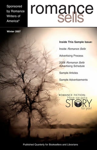 Sponsored
by Romance          romance
Writers of
America®                                     sells
Winter 2007



                                               Inside This Sample Issue:

                                               Inside Romance Sells

                                               Advertising Process

                                               2008 Romance Sells
                                               Advertising Schedule

                                               Sample Articles

                                               Sample Advertisements




              Published Quarterly for Booksellers and Librarians
 