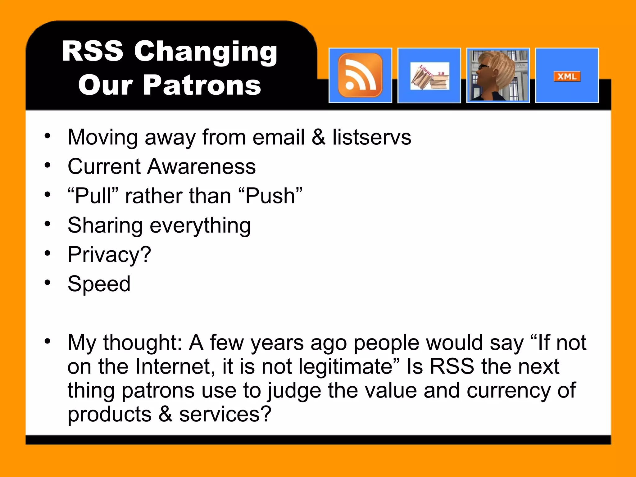 RSS Changing Our Patrons Moving away from email & listservs Current Awareness “ Pull” rather than “Push” Sharing everything Privacy? Speed My thought: A few years ago people would say “If not on the Internet, it is not legitimate” Is RSS the next thing patrons use to judge the value and currency of products & services? 