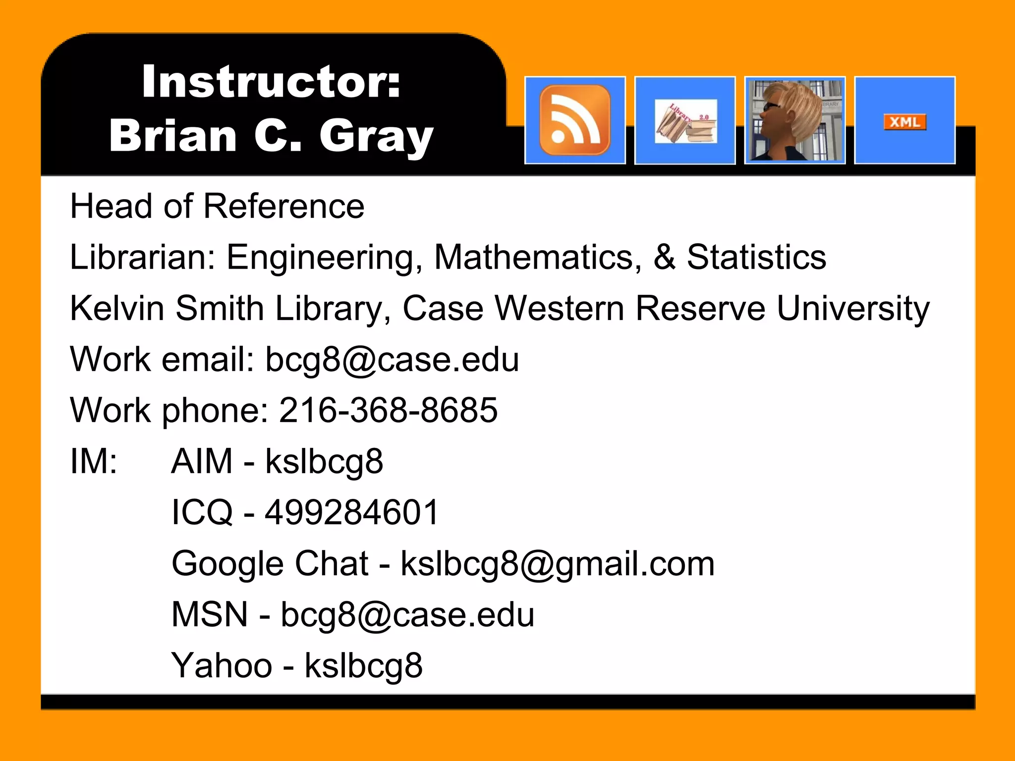 Instructor: Brian C. Gray Head of Reference Librarian: Engineering, Mathematics, & Statistics Kelvin Smith Library, Case Western Reserve University Work email: bcg8@case.edu Work phone: 216-368-8685 IM: AIM - kslbcg8 ICQ - 499284601 Google Chat - kslbcg8@gmail.com MSN - bcg8@case.edu Yahoo - kslbcg8 