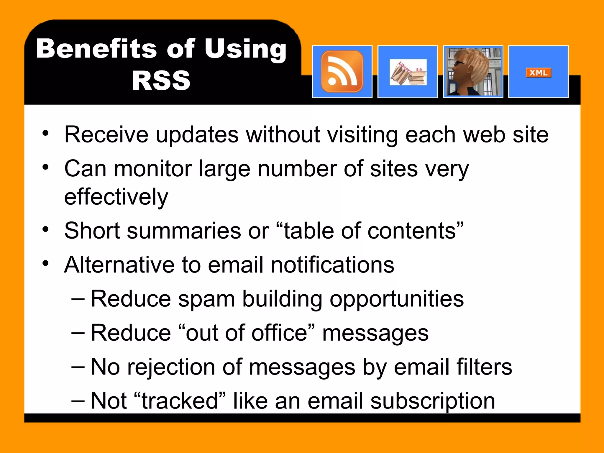 Benefits of Using RSS Receive updates without visiting each web site Can monitor large number of sites very effectively Short summaries or “table of contents” Alternative to email notifications Reduce spam building opportunities Reduce “out of office” messages No rejection of messages by email filters Not “tracked” like an email subscription 