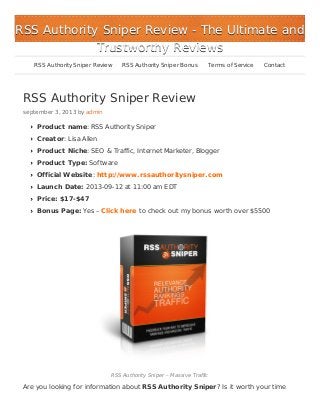 RSS Authority Sniper Review
september 3, 2013 by admin
Product name: RSS Authority Sniper
Creator: Lisa Allen
Product Niche: SEO & Traffic, Internet Marketer, Blogger
Product Type: Software
Official Website: http://www.rssauthoritysniper.com
Launch Date: 2013-09-12 at 11:00 am EDT
Price: $17-$47
Bonus Page: Yes – Click here to check out my bonus worth over $5500
RSS Authority Sniper – Massive Traffic
Are you looking for information about RSS Authority Sniper? Is it worth your time
RSS Authority Sniper ReviewRSS Authority Sniper Review - The Ultimate and- The Ultimate and
Trustworthy ReviewsTrustworthy Reviews
RSS Authority Sniper Review RSS Authority Sniper Bonus Terms of Service Contact
 