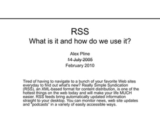RSSWhat is it and how do we use it? Alex Pline 14 July 2005 February 2010 Tired of having to navigate to a bunch of your favorite Web sites everyday to find out what&apos;s new? Really Simple Syndication (RSS), an XML-based format for content distribution, is one of the hottest things on the web today and will make your life MUCH easier. RSS feeds bring automatically updated information straight to your desktop. You can monitor news, web site updates and &quot;podcasts” in a variety of easily accessible ways.  