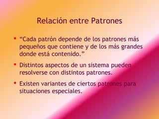 Relación entre Patrones

•   “Cada patrón depende de los patrones más
    pequeños que contiene y de los más grandes
    donde está contenido.”
•   Distintos aspectos de un sistema pueden
    resolverse con distintos patrones.
•   Existen variantes de ciertos patrones para
    situaciones especiales.
 