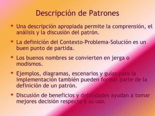 Descripción de Patrones
•   Una descripción apropiada permite la comprensión, el
    análisis y la discusión del patrón.
•   La definición del Contexto-Problema-Solución es un
    buen punto de partida.
•   Los buenos nombres se convierten en jerga o
    modismos.
•   Ejemplos, diagramas, escenarios y guías para la
    implementación también pueden formar parte de la
    definición de un patrón.
•   Discusión de beneficios y debilidades ayudan a tomar
    mejores decisión respecto a su uso.
 