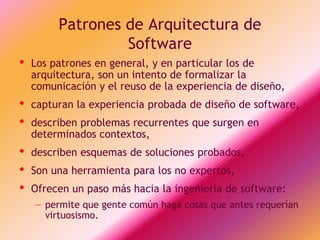 Patrones de Arquitectura de
                  Software
•   Los patrones en general, y en particular los de
    arquitectura, son un intento de formalizar la
    comunicación y el reuso de la experiencia de diseño,
•   capturan la experiencia probada de diseño de software,
•   describen problemas recurrentes que surgen en
    determinados contextos,
•   describen esquemas de soluciones probados,
•   Son una herramienta para los no expertos,
•   Ofrecen un paso más hacia la ingeniería de software:
    – permite que gente común haga cosas que antes requerían
      virtuosismo.
 