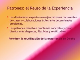 Patrones: el Reuso de la Experiencia

•   Los diseñadores expertos manejan patrones recurrentes
    de clases y colaboraciones útiles ante determinados
    problemas.
•   Los patrones resuelven problemas concretos y crean
    diseños más elegantes, flexibles y reutilizables.

    Permiten la reutilización de la experiencia en Diseño
 