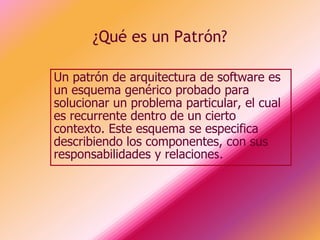 ¿Qué es un Patrón?

Un patrón de arquitectura de software es
un esquema genérico probado para
solucionar un problema particular, el cual
es recurrente dentro de un cierto
contexto. Este esquema se especifica
describiendo los componentes, con sus
responsabilidades y relaciones.
 