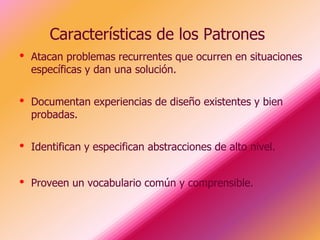 Características de los Patrones
•   Atacan problemas recurrentes que ocurren en situaciones
    específicas y dan una solución.


•   Documentan experiencias de diseño existentes y bien
    probadas.


•   Identifican y especifican abstracciones de alto nivel.


•   Proveen un vocabulario común y comprensible.
 