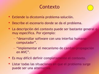 Contexto
•   Extiende la dicotomía problema-solución.
•   Describe el escenario donde se da el problema.
•   La descripción del contexto puede ser bastante general o
    muy específica. Por ejemplo:
    – “desarrollar software con una interfaz humano-
      computador”.
    – “implementar el mecanismo de cambio-propagación
      en MVC”.
•   Es muy difícil definir completamente el contexto.
•   Listar todas las situaciones en que el problema surge
    puede ser una alternativa.
 