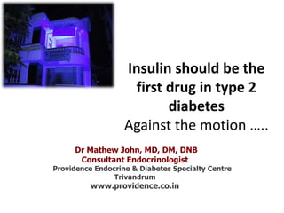Insulin should be the
first drug in type 2
diabetes
Against the motion …..
Dr Mathew John, MD, DM, DNB
Consultant Endocrinologist
Providence Endocrine & Diabetes Specialty Centre
Trivandrum
www.providence.co.in
 