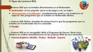  Tipos de Lectores RSS:
1. Lectores RSS que se instalan directamente en el Ordenador:
 Feedreador: el más popular, pero es de pago y está en Inglés
 Newsmonster y FeedReader: completamente gratis y con traducción al
español. Son programas que se instalan en Ordenador Online.
2. Lectores RSS Online: Cumplen la misma función que los programas que se
instalan en el ordenador los más conocido:
 Google
3. Lectores RSS en tu navegador Web o Programa de Correo Electrónico:
También se reciben actualizaciones en las páginas Web los más conocidos:
 Internet Explorer. Mozilla. Firefox. Outlook. Express.
 