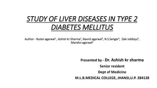 STUDY OF LIVER DISEASES IN TYPE 2
DIABETES MELLITUS
Author - Nutan agarwal1 , Ashish kr Sharma2, Navnit agarwal3, N.S.Sengar4, Zaki siddiqui5,
Mandivi agarwal6
Presented by - Dr. Ashish kr sharma
Senior resident
Dept of Medicine
M.L.B.MEDICAL COLLEGE, JHANSI,U.P. 284128
 