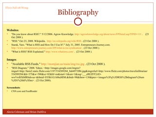 Bibliography Websites : "Do you know about RSS?." 5/12/2006. Agrow Knowledge.  http://agrowknowledge.org/about/news/FPDetail.asp?FPID=111  .  (23 Oct 2008 ). "RSS." Oct 23, 2008. Wikipedia.  http://en.wikipedia.org/wiki/RSS  . (23 Oct 2008 ). Starak, Yaro. "What is RSS and How Do I Use It?." July 31, 2005. Entrepreneurs-Journey.com.  http://www.entrepreneurs-journey.com/209/what-is-rss-syndication/  . (23 Oct 2008 ). "What is RSS? RSS Explained."  http://www.whatisrss.com/  .  (23 Oct 2008 ). Images : "Available RSS Feeds."  http://momjian.us/main/img/rss.jpg  . (23 Oct 2008 ). "RSS Diagram." 2008. Yahoo. <http://images.google.com/imgres?imgurl=http://farm2.static.flickr.com/1197/534589284_8ab4973f86.jpg&imgrefurl=http://www.flickr.com/photos/travelinlibrarian/534589284/&h=375&w=500&sz=82&hl=en&start=1&um=1&usg=___eREZFF2zS3-wwVwB5hMR0uhvus=&tbnid=SYR61G1t06uMlM:&tbnh=98&tbnw=130&prev=/images%3Fq%3DRSS%2Bdiagram%26um%3D1%26hl%3Den> . (23 Oct 2008). Screenshots : CNN.com and FeedReader Alecia Coleman and Brian DaSilva IT101 Fall 08 Wong 