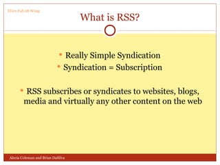 What is RSS? Really Simple Syndication Syndication = Subscription RSS subscribes or syndicates to websites, blogs, media and virtually any other content on the web Alecia Coleman and Brian DaSilva IT101 Fall 08 Wong 