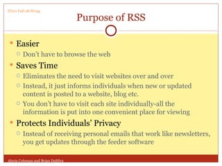 Purpose of RSS Easier Don’t have to browse the web Saves Time Eliminates the need to visit websites over and over Instead, it just informs individuals when new or updated content is posted to a website, blog etc. You don’t have to visit each site individually-all the information is put into one convenient place for viewing Protects Individuals’ Privacy Instead of receiving personal emails that work like newsletters, you get updates through the feeder software Alecia Coleman and Brian DaSilva IT101 Fall 08 Wong 