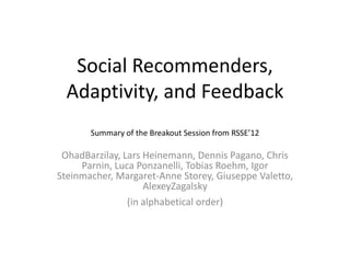 Social Recommenders,
  Adaptivity, and Feedback
       Summary of the Breakout Session from RSSE’12

 OhadBarzilay, Lars Heinemann, Dennis Pagano, Chris
     Parnin, Luca Ponzanelli, Tobias Roehm, Igor
Steinmacher, Margaret-Anne Storey, Giuseppe Valetto,
                    AlexeyZagalsky
                (in alphabetical order)
 
