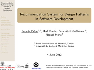 Recommendation
System for Design
Patterns in
Software
Development

Outline
Introduction

Recommendation System for Design Patterns
in Software Development

Motivating Scenario
Design Patterns and
Recommendation Systems

Related Work
Methodology
Ingredient: Knowledge Base

e
e e
Francis Palma1,2 , Hadi Farzin1, Yann-Ga¨l Gu´h´neuc1 ,
Naouel Moha2

Ingredient: GQM
Process Summary
Primary Level

Experiment
User Session

1
2

´
Ecole Polytechnique de Montr´al, Canada
e
Universit´ du Qu´bec ` Montr´al, Canada
e
e
a
e

Summary
Comparison

Conclusion

4 June 2012

Pattern Trace Identiﬁcation, Detection, and Enhancement in Java
SOftware Cost-eﬀective Change and Evolution Research Lab

 