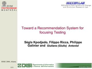 Sègla Kpodjedo, Filippo Ricca, Philippe Galinier and   Giuliano (Giulio)  Antoniol RSSE 2008, Atlanta   Toward a Recommendation System for focusing Testing 