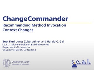 ChangeCommander
Recommending Method Invocation
Context Changes

Beat Fluri, Jonas Zuberbühler, and Harald C. Gall
s.e.a.l. - software evolution & architecture lab
Department of Informatics
University of Zurich, Switzerland




         University of Zurich
         Department of Informatics                  software evolution & architecture lab
 
