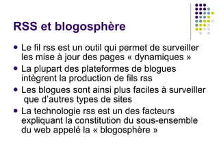 RSS et blogosphère Le fil rss est un outil qui permet de surveiller  les mise à jour des pages « dynamiques » La plupart des plateformes de blogues  intègrent la production de fils rss Les blogues sont ainsi plus faciles à surveiller  que d’autres types de sites La technologie rss est un des facteurs  expliquant la constitution du sous-ensemble  du web appelé la « blogosphère » 