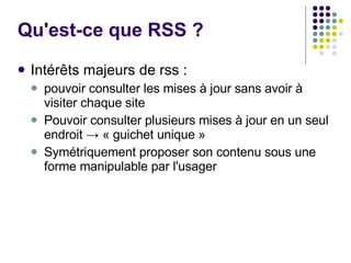 Qu'est-ce que RSS ?  Intérêts majeurs de rss :  pouvoir consulter les mises à jour sans avoir à visiter chaque site  Pouvoir consulter plusieurs mises à jour en un seul endroit -> « guichet unique » Symétriquement proposer son contenu sous une forme manipulable par l'usager 